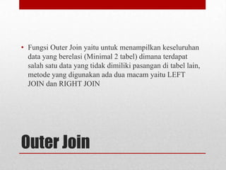 • Fungsi Outer Join yaitu untuk menampilkan keseluruhan
data yang berelasi (Minimal 2 tabel) dimana terdapat
salah satu data yang tidak dimiliki pasangan di tabel lain,
metode yang digunakan ada dua macam yaitu LEFT
JOIN dan RIGHT JOIN

Outer Join

 