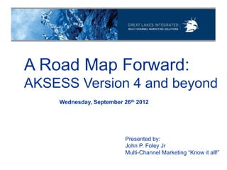A Road Map Forward:
AKSESS Version 4 and beyond
    Wednesday, September 26th 2012




                          Presented by:
                          John P. Foley Jr
                          Multi-Channel Marketing “Know it all!”
 