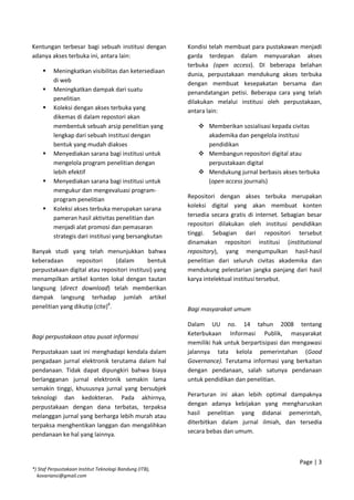 Kentungan terbesar bagi sebuah institusi dengan
adanya akses terbuka ini, antara lain:
 Meningkatkan visibilitas dan ketersediaan
di web
 Meningkatkan dampak dari suatu
penelitian
 Koleksi dengan akses terbuka yang
dikemas di dalam repostori akan
membentuk sebuah arsip penelitian yang
lengkap dari sebuah institusi dengan
bentuk yang mudah diakses
 Menyediakan sarana bagi institusi untuk
mengelola program penelitian dengan
lebih efektif
 Menyediakan sarana bagi institusi untuk
mengukur dan mengevaluasi program-
program penelitian
 Koleksi akses terbuka merupakan sarana
pameran hasil aktivitas penelitian dan
menjadi alat promosi dan pemasaran
strategis dari institusi yang bersangkutan
Banyak studi yang telah menunjukkan bahwa
keberadaan repositori (dalam bentuk
perpustakaan digital atau repositori institusi) yang
menampilkan artikel konten lokal dengan tautan
langsung (direct download) telah memberikan
dampak langsung terhadap jumlah artikel
penelitian yang dikutip (cite)8
.
Bagi perpustakaan atau pusat informasi
Perpustakaan saat ini menghadapi kendala dalam
pengadaan jurnal elektronik terutama dalam hal
pendanaan. Tidak dapat dipungkiri bahwa biaya
berlangganan jurnal elektronik semakin lama
semakin tinggi, khususnya jurnal yang bersubjek
teknologi dan kedokteran. Pada akhirnya,
perpustakaan dengan dana terbatas, terpaksa
melanggan jurnal yang berharga lebih murah atau
terpaksa menghentikan langgan dan mengalihkan
pendanaan ke hal yang lainnya.
Kondisi telah membuat para pustakawan menjadi
garda terdepan dalam menyuarakan akses
terbuka (open access). DI beberapa belahan
dunia, perpustakaan mendukung akses terbuka
dengan membuat kesepakatan bersama dan
penandatangan petisi. Beberapa cara yang telah
dilakukan melalui institusi oleh perpustakaan,
antara lain:
 Memberikan sosialisasi kepada civitas
akademika dan pengelola institusi
pendidikan
 Membangun repositori digital atau
perpustakaan digital
 Mendukung jurnal berbasis akses terbuka
(open access journals)
Repositori dengan akses terbuka merupakan
koleksi digital yang akan membuat konten
tersedia secara gratis di internet. Sebagian besar
repositori dilakukan oleh institusi pendidikan
tinggi. Sebagian dari repositori tersebut
dinamakan repositori institusi (institutional
repository), yang mengumpulkan hasil-hasil
penelitian dari seluruh civitas akademika dan
mendukung pelestarian jangka panjang dari hasil
karya intelektual institusi tersebut.
Bagi masyarakat umum
Dalam UU no. 14 tahun 2008 tentang
Keterbukaan Informasi Publik, masyarakat
memiliki hak untuk berpartisipasi dan mengawasi
jalannya tata kelola pemerintahan (Good
Governance). Terutama informasi yang berkaitan
dengan pendanaan, salah satunya pendanaan
untuk pendidikan dan penelitian.
Perarturan ini akan lebih optimal dampaknya
dengan adanya kebijakan yang mengharuskan
hasil penelitian yang didanai pemerintah,
diterbitkan dalam jurnal ilmiah, dan tersedia
secara bebas dan umum.
Page | 3
*) Staf Perpustakaan Institut Teknologi Bandung (ITB),
kovariansi@gmail.com
 