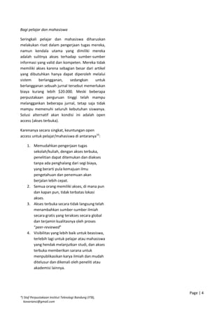Bagi pelajar dan mahasiswa
Seringkali pelajar dan mahasiswa diharuskan
melakukan riset dalam pengerjaan tugas mereka,
namun kendala utama yang dimiliki mereka
adalah sulitnya akses terhadap sumber-sumber
informasi yang valid dan kompeten. Mereka tidak
memiliki akses karena sebagian besar dari artikel
yang dibutuhkan hanya dapat diperoleh melalui
sistem berlangganan, sedangkan untuk
berlangganan sebuah jurnal tersebut memerlukan
biaya kurang lebih $20.000. Meski beberapa
perpustakaan perguruan tinggi telah mampu
melanggankan beberapa jurnal, tetap saja tidak
mampu memenuhi seluruh kebutuhan siswanya.
Solusi alternatif akan kondisi ini adalah open
access (akses terbuka).
Karenanya secara singkat, keuntungan open
access untuk pelajar/mahasiswa di antaranya10
:
1. Memudahkan pengerjaan tugas
sekolah/kuliah, dengan akses terbuka,
penelitian dapat ditemukan dan diakses
tanpa ada penghalang dari segi biaya,
yang berarti pula kemajuan ilmu
pengetahuan dan penemuan akan
berjalan lebih cepat.
2. Semua orang memiliki akses, di mana pun
dan kapan pun, tidak terbatas lokasi
akses.
3. Akses terbuka secara tidak langsung telah
menambahkan sumber-sumber ilmiah
secara gratis yang terakses secara global
dan terjamin kualitasnya oleh proses
“peer-reviewed”
4. Visibilitas yang lebih baik untuk beasiswa,
terlebih lagi untuk pelajar atau mahasiswa
yang hendak melanjutkan studi, dan akses
terbuka memberikan sarana untuk
menpublikasikan karya ilmiah dan mudah
ditelusur dan dikenali oleh peneliti atau
akademisi lainnya.
Page | 4
*) Staf Perpustakaan Institut Teknologi Bandung (ITB),
kovariansi@gmail.com
 