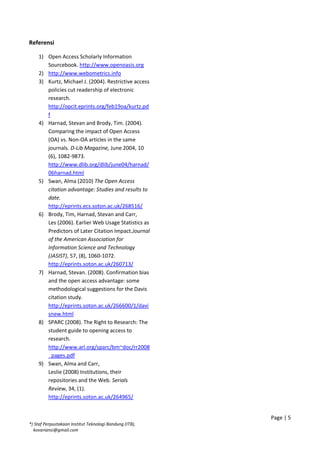 Referensi
1) Open Access Scholarly Information
Sourcebook. http://www.openoasis.org
2) http://www.webometrics.info
3) Kurtz, Michael J. (2004). Restrictive access
policies cut readership of electronic
research.
http://opcit.eprints.org/feb19oa/kurtz.pd
f
4) Harnad, Stevan and Brody, Tim. (2004).
Comparing the impact of Open Access
(OA) vs. Non-OA articles in the same
journals. D-Lib Magazine, June 2004, 10
(6), 1082-9873.
http://www.dlib.org/dlib/june04/harnad/
06harnad.html
5) Swan, Alma (2010) The Open Access
citation advantage: Studies and results to
date.
http://eprints.ecs.soton.ac.uk/268516/
6) Brody, Tim, Harnad, Stevan and Carr,
Les (2006). Earlier Web Usage Statistics as
Predictors of Later Citation Impact.Journal
of the American Association for
Information Science and Technology
(JASIST), 57, (8), 1060-1072.
http://eprints.soton.ac.uk/260713/
7) Harnad, Stevan. (2008). Confirmation bias
and the open access advantage: some
methodological suggestions for the Davis
citation study.
http://eprints.soton.ac.uk/266600/1/davi
snew.html
8) SPARC (2008). The Right to Research: The
student guide to opening access to
research.
http://www.arl.org/sparc/bm~doc/rr2008
_pages.pdf
9) Swan, Alma and Carr,
Leslie (2008) Institutions, their
repositories and the Web. Serials
Review, 34, (1).
http://eprints.soton.ac.uk/264965/
Page | 5
*) Staf Perpustakaan Institut Teknologi Bandung (ITB),
kovariansi@gmail.com
 