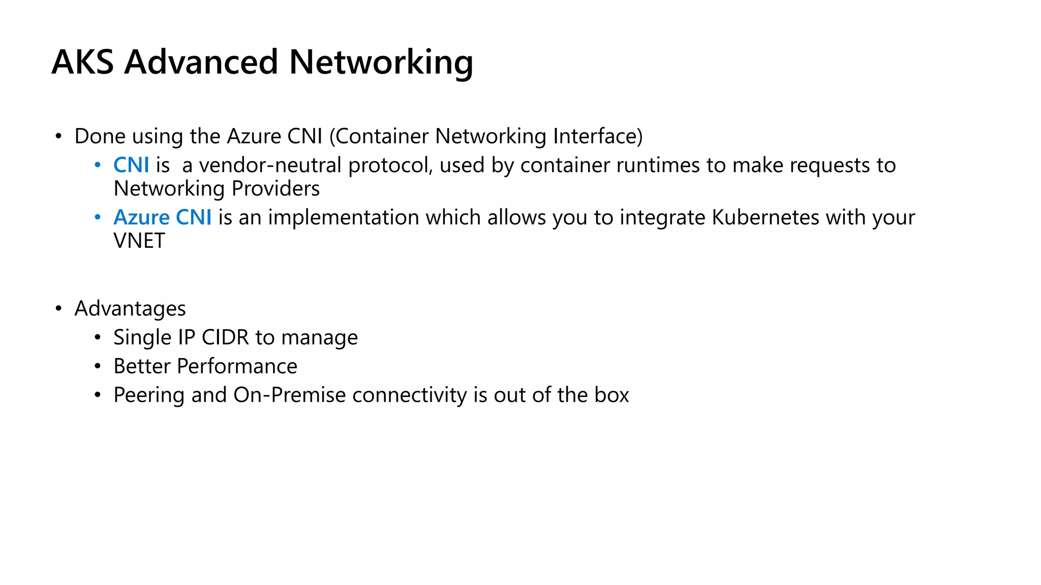 AKS Advanced Networking
• Done using the Azure CNI (Container Networking Interface)
• CNI is a vendor-neutral protocol, used by container runtimes to make requests to
Networking Providers
• Azure CNI is an implementation which allows you to integrate Kubernetes with your
VNET
• Advantages
• Single IP CIDR to manage
• Better Performance
• Peering and On-Premise connectivity is out of the box
 
