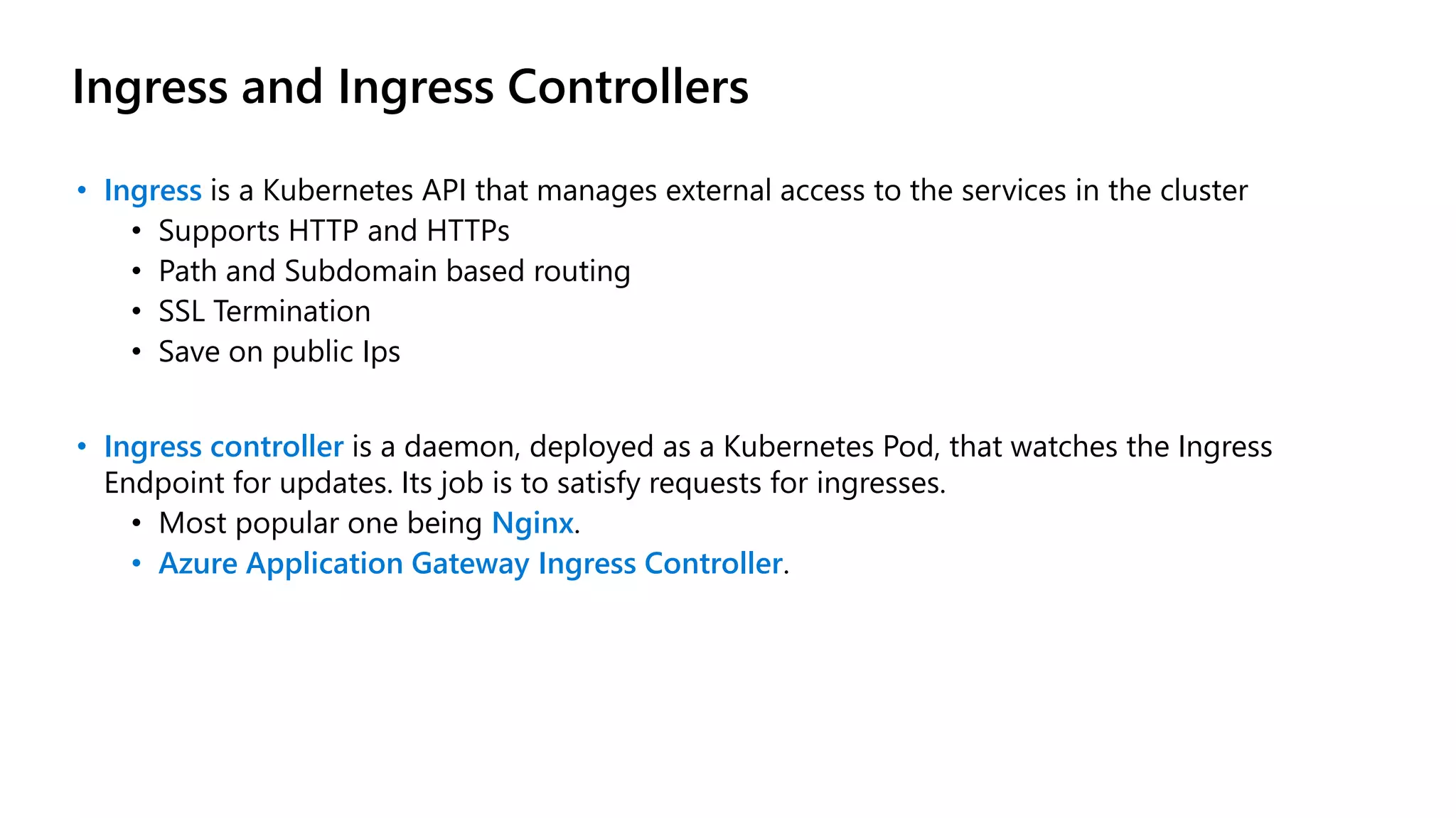 Ingress and Ingress Controllers
• Ingress is a Kubernetes API that manages external access to the services in the cluster
• Supports HTTP and HTTPs
• Path and Subdomain based routing
• SSL Termination
• Save on public Ips
• Ingress controller is a daemon, deployed as a Kubernetes Pod, that watches the Ingress
Endpoint for updates. Its job is to satisfy requests for ingresses.
• Most popular one being Nginx.
• Azure Application Gateway Ingress Controller.
 