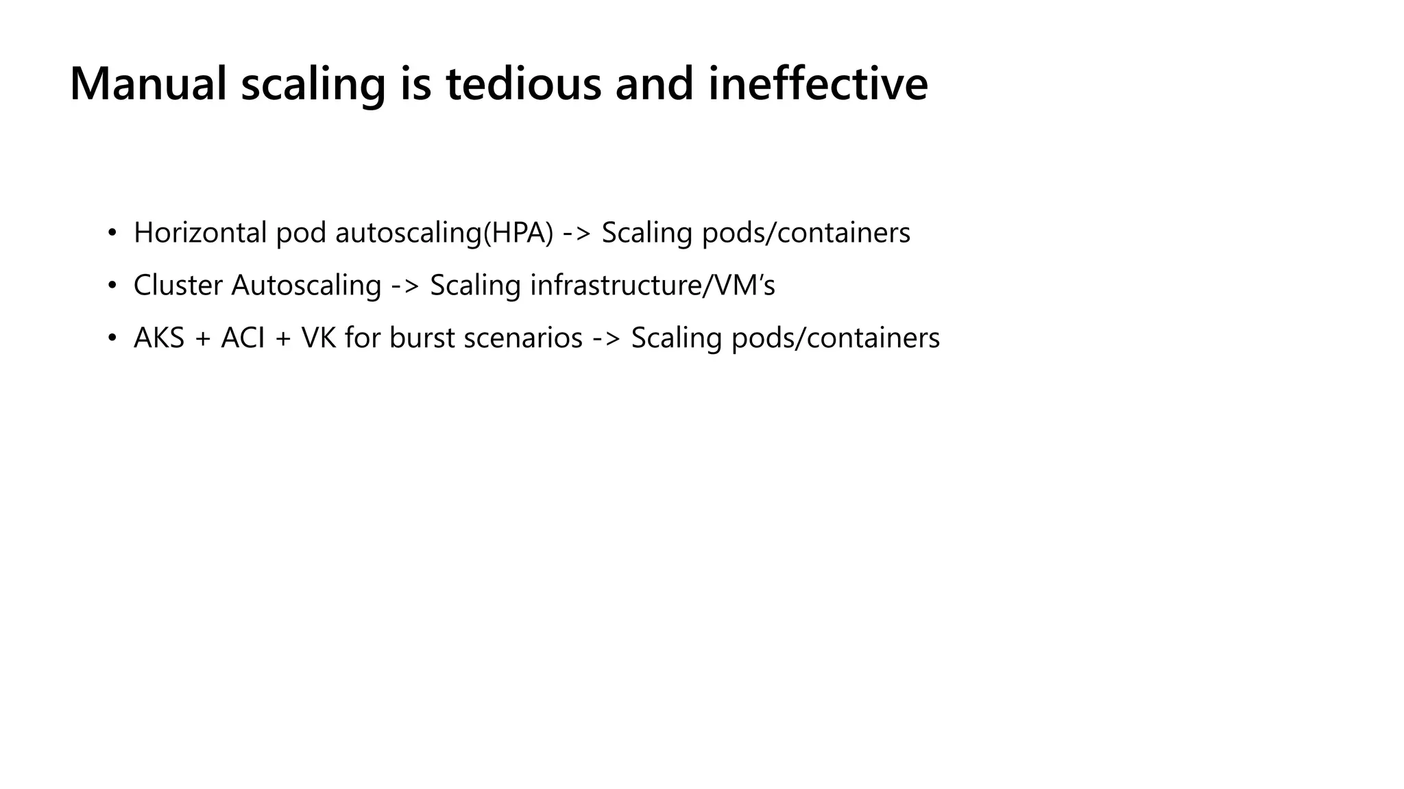 Manual scaling is tedious and ineffective
• Horizontal pod autoscaling(HPA) -> Scaling pods/containers
• Cluster Autoscaling -> Scaling infrastructure/VM’s
• AKS + ACI + VK for burst scenarios -> Scaling pods/containers
 
