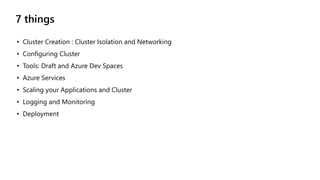 7 things
• Cluster Creation : Cluster Isolation and Networking
• Configuring Cluster
• Tools: Draft and Azure Dev Spaces
• Azure Services
• Scaling your Applications and Cluster
• Logging and Monitoring
• Deployment
 