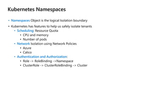 Kubernetes Namespaces
• Namespaces Object is the logical Isolation boundary
• Kubernetes has features to help us safely isolate tenants
• Scheduling: Resource Quota
• CPU and memory
• Number of pods
• Network Isolation using Network Policies
• Azure
• Calico
• Authentication and Authorization:
• Role -> RoleBinding ->Namespace
• ClusterRole -> ClusterRoleBinding -> Cluster
 