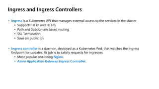 Ingress and Ingress Controllers
• Ingress is a Kubernetes API that manages external access to the services in the cluster
• Supports HTTP and HTTPs
• Path and Subdomain based routing
• SSL Termination
• Save on public Ips
• Ingress controller is a daemon, deployed as a Kubernetes Pod, that watches the Ingress
Endpoint for updates. Its job is to satisfy requests for ingresses.
• Most popular one being Nginx.
• Azure Application Gateway Ingress Controller.
 