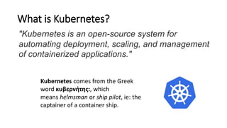 What is Kubernetes?
Kubernetes comes from the Greek
word κυβερνήτης:, which
means helmsman or ship pilot, ie: the
captainer of a container ship.
"Kubernetes is an open-source system for
automating deployment, scaling, and management
of containerized applications."
 