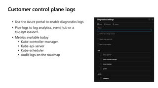 Customer control plane logs
• Use the Azure portal to enable diagnostics logs
• Pipe logs to log analytics, event hub or a
storage account
• Metrics available today
• Kube-controller-manager
• Kube-api-server
• Kube-scheduler
• Audit logs on the roadmap
 