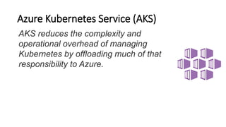 Azure Kubernetes Service (AKS)
AKS reduces the complexity and
operational overhead of managing
Kubernetes by offloading much of that
responsibility to Azure.
 