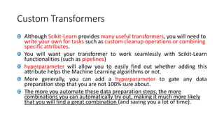 Custom Transformers
Ꚛ Although Scikit-Learn provides many useful transformers, you will need to
write your own for tasks such as custom cleanup operations or combining
specific attributes.
Ꚛ You will want your transformer to work seamlessly with Scikit-Learn
functionalities (such as pipelines)
Ꚛ hyperparameter will allow you to easily find out whether adding this
attribute helps the Machine Learning algorithms or not.
Ꚛ More generally, you can add a hyperparameter to gate any data
preparation step that you are not 100% sure about.
Ꚛ The more you automate these data preparation steps, the more
combinations you can automatically try out, making it much more likely
that you will find a great combination (and saving you a lot of time).
 
