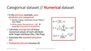 Categorical dataset // Numerical dataset
≡ In the previous example, your
attributes are categorical
▪ Sunny / rainy / overcast / true / false /
hot / Mild
▪ What about Temperature = 68 →
must be converted to probability
≡ Calculate average (m) of these
numerical values of each attribute
with Target attribute (Yes / No Play)
≡ Calculate the standard deviation
(𝜎)
≡ Probability Density function (f)
Mostafa A. Elhosseini https://youtube.com/c/mostafaelhosseini 20
 