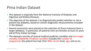 Pima Indian Dataset
≡ This dataset is originally from the National Institute of Diabetes and
Digestive and Kidney Diseases.
≡ The objective of the dataset is to diagnostically predict whether or not a
patient has diabetes, based on certain diagnostic measurements included
in the dataset.
≡ Several constraints were placed on the selection of these instances from a
larger database. In particular, all patients here are females at least 21 years
old of Pima Indian heritage.
≡ The datasets consists of several medical predictor variables and one target
variable, Outcome. Predictor variables includes the number of
pregnancies the patient has had, their BMI, insulin level, age, and so on.
Mostafa A. Elhosseini https://youtube.com/c/mostafaelhosseini 28
 