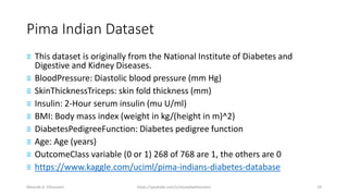 Pima Indian Dataset
≡ This dataset is originally from the National Institute of Diabetes and
Digestive and Kidney Diseases.
≡ BloodPressure: Diastolic blood pressure (mm Hg)
≡ SkinThicknessTriceps: skin fold thickness (mm)
≡ Insulin: 2-Hour serum insulin (mu U/ml)
≡ BMI: Body mass index (weight in kg/(height in m)^2)
≡ DiabetesPedigreeFunction: Diabetes pedigree function
≡ Age: Age (years)
≡ OutcomeClass variable (0 or 1) 268 of 768 are 1, the others are 0
≡ https://www.kaggle.com/uciml/pima-indians-diabetes-database
Mostafa A. Elhosseini https://youtube.com/c/mostafaelhosseini 29
 