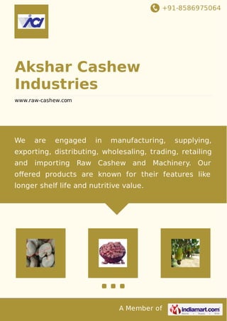 +91-8586975064
A Member of
Akshar Cashew
Industries
www.raw-cashew.com
We are engaged in manufacturing, supplying,
exporting, distributing, wholesaling, trading, retailing
and importing Raw Cashew and Machinery. Our
oﬀered products are known for their features like
longer shelf life and nutritive value.
 