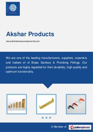 A Member of
Akshar Products
www.aksharbrasscomponents.com
We are one of the leading manufacturers, suppliers, exporters
and traders of of Brass Sanitary & Plumbing Fittings. Our
products are highly regarded for their durability, high quality and
optimum functionality.
 