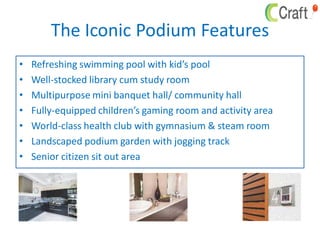 The Iconic Podium Features
• Refreshing swimming pool with kid’s pool
• Well-stocked library cum study room
• Multipurpose mini banquet hall/ community hall
• Fully-equipped children’s gaming room and activity area
• World-class health club with gymnasium & steam room
• Landscaped podium garden with jogging track
• Senior citizen sit out area
 