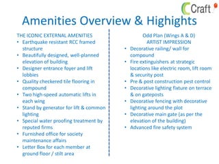 Amenities Overview & Highights
THE ICONIC EXTERNAL AMENITIES
• Earthquake resistant RCC framed
structure
• Beautifully designed, well-planned
elevation of building
• Designer entrance foyer and lift
lobbies
• Quality checkered tile flooring in
compound
• Two high-speed automatic lifts in
each wing
• Stand by generator for lift & common
lighting
• Special water proofing treatment by
reputed firms
• Furnished office for society
maintenance affairs
• Letter Box for each member at
ground floor / stilt area
Odd Plan (Wings A & D)
ARTIST IMPRESSION
• Decorative railing/ wall for
compound
• Fire extinguishers at strategic
locations like electric room, lift room
& security post
• Pre & post construction pest control
• Decorative lighting fixture on terrace
& on gateposts
• Decorative fencing with decorative
lighting around the plot
• Decorative main gate (as per the
elevation of the building)
• Advanced fire safety system
 