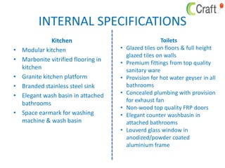 INTERNAL SPECIFICATIONS
Kitchen
• Modular kitchen
• Marbonite vitrified flooring in
kitchen
• Granite kitchen platform
• Branded stainless steel sink
• Elegant wash basin in attached
bathrooms
• Space earmark for washing
machine & wash basin
Toilets
• Glazed tiles on floors & full height
glazed tiles on walls
• Premium fittings from top quality
sanitary ware
• Provision for hot water geyser in all
bathrooms
• Concealed plumbing with provision
for exhaust fan
• Non-wood top quality FRP doors
• Elegant counter washbasin in
attached bathrooms
• Louverd glass window in
anodized/powder coated
aluminium frame
 