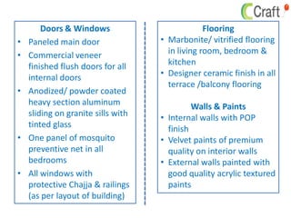 Doors & Windows
• Paneled main door
• Commercial veneer
finished flush doors for all
internal doors
• Anodized/ powder coated
heavy section aluminum
sliding on granite sills with
tinted glass
• One panel of mosquito
preventive net in all
bedrooms
• All windows with
protective Chajja & railings
(as per layout of building)
Flooring
• Marbonite/ vitrified flooring
in living room, bedroom &
kitchen
• Designer ceramic finish in all
terrace /balcony flooring
Walls & Paints
• Internal walls with POP
finish
• Velvet paints of premium
quality on interior walls
• External walls painted with
good quality acrylic textured
paints
 