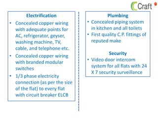 Electrification
• Concealed copper wiring
with adequate points for
AC, refrigerator, geyser,
washing machine, TV,
cable, and telephone etc.
• Concealed copper wiring
with branded modular
switches
• 1/3 phase electricity
connection (as per the size
of the flat) to every flat
with circuit breaker ELCB
Plumbing
• Concealed piping system
in kitchen and all toilets
• First quality C.P. fittings of
reputed make
Security
• Video door intercom
system for all flats with 24
X 7 security surveillance
 