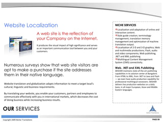 Copyright 2009 Akshar Translations PAGE 09 NICHE SERVICES Localization and adaptation of online and interactive content. Style guide creation, terminology management, translation memory management and optimization of machine translation output. Localization of 2-D and 3-D graphics; Web and multimedia productions; Flash, audio and video components; Web publishing, .NET and XML publishing. Multilingual Content Management System (CMS) connectivity. Web, .NET and XML Publishing AKSHAR maintains state-of-the-art publishing capabilities in its solution center at Bangalore. From HTML to XML, from .NET to Java and Flash — we even have audio production capability for professional multilingual voiceovers. AKSHAR delivers live production websites on a daily basis, in all major European, Asian and Middle Eastern languages.   Website Localization  A web site is the reflection of  your Company on the Internet.   It produces the visual impact of high significance and serves  as an important communication tool between you and your  customers.  Numerous surveys show that web site visitors are  apt to make a purchase if the site addresses  them in their native language. Website translation and globalization adapts information to meet a target local's  cultural, linguistic and business requirements.  By translating your website, you enable your customers, partners and employees to  communicate effectively with you in international markets, which decreases the cost  of doing business while increasing business results.   OUR  SERVICES 