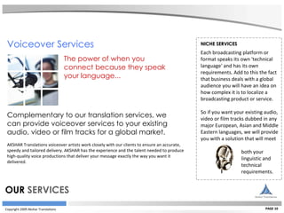Copyright 2009 Akshar Translations PAGE 10 NICHE SERVICES Each broadcasting platform or format speaks its own 'technical language' and has its own requirements. Add to this the fact that business deals with a global audience you will have an idea on how complex it is to localize a broadcasting product or service.  So if you want your existing audio, video or film tracks dubbed in any major European, Asian and Middle Eastern languages, we will provide you with a solution that will meet  both your  linguistic and  technical  requirements.   Voiceover Services  The power of when you  connect because they speak  your language...   Complementary to our translation services, we  can provide voiceover services to your existing  audio, video or film tracks for a global market.  AKSHAR Translations voiceover artists work closely with our clients to ensure an accurate,  speedy and tailored delivery. AKSHAR has the experience and the talent needed to produce  high-quality voice productions that deliver your message exactly the way you want it  delivered.    OUR  SERVICES 