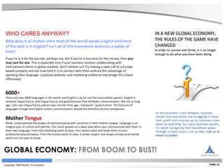 Copyright 2009 Akshar Translations PAGE 13 IN A NEW GLOBAL ECONOMY, THE RULES OF THE GAME HAVE CHANGED In order to survive and thrive, it is no longer enough to do what you have been doing. As the economic crisis deepens, business owners and executives are struggling to keep their profit and revenue up as customers slow down on spending. For many business owners, it's about navigating their businesses safely through a major storm. Let us help.  Call us or email us today! GLOBAL ECONOMY:  FROM BOOM TO BUST! WHO CARES ANYWAY? Why does it all matter since most of the world speaks English and most of the web is in English? Isn’t all of this translation business a waste of time?  If you’re in it for the joy ride, perhaps not, but if you’re in business for the money, then  you may care for one . This is especially true if your business involves collaborating with international clients in global markets. Don’t believe us? Try making a sales call to a Europe based company and see how hard it is to connect with them without the advantage of speaking their language. Localized websites and marketing collateral help bridge this chasm effectively!  6000 +   There are over 6000 languages in the world, and English is by far not the most widely spoken. English is certainly lingua franca, and lingua francas are good because they facilitate communication. But not so long ago, Latin was lingua franca and an even shorter time ago, “everyone” spoke French. The fortunes of languages change and English centric communicators should not therefore be too complacent. Mother  Tongue  Never underestimate the power of communicating with someone in their mother tongue. Language is an integral part of culture and identity. You reach people on a deep level when you communicate with them in their own language. From the marketing point of view, this creates value and binds them to your product/service/company. From the human point of view, it shows respect and forges strong social bonds which are not easy to break. 