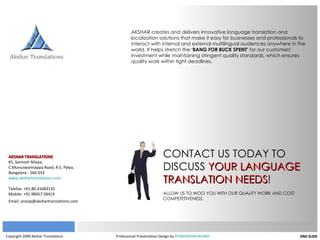 Copyright 2009 Akshar Translations   Professional Presentation Design by  POWERPOINTWORKS END SLIDE AKSHAR TRANSLATIONS #1, Santosh Nilaya, C.Munuswamiappa Road, R.S. Palya, Bangalore - 560 033 www.akshartranslations.com Telefax: +91.80.41683135 Mobile: +91.98457 58419 Email: anoop@akshartranslations.com   AKSHAR creates and delivers innovative language translation and localization solutions that make it easy for businesses and professionals to interact with internal and external multilingual audiences anywhere in the world. It helps stretch the  ‘BANG FOR BUCK SPENT’  for our customers’ investment while maintaining stringent quality standards, which ensures quality work within tight deadlines. CONTACT US TODAY TO DISCUSS  YOUR LANGUAGE TRANSLATION NEEDS ! ALLOW US TO WOO YOU WITH OUR QUALITY WORK AND COST COMPETETIVENESS. 