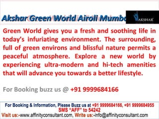 Akshar Green World Airoli Mumbai
Green World gives you a fresh and soothing life in
today’s infuriating environment. The surrounding,
full of green environs and blissful nature permits a
peaceful atmosphere. Explore a new world by
experiencing ultra-modern and hi-tech amenities
that will advance you towards a better lifestyle.

For Booking buzz us @ +91 9999684166

 For Booking & Information, Please Buzz us at +91 9999684166, +91 9999684955
                              SMS “AFF” to 54242
Visit us:-www.affinityconsultant.com, Write us:-info@affinityconsultant.com
 
