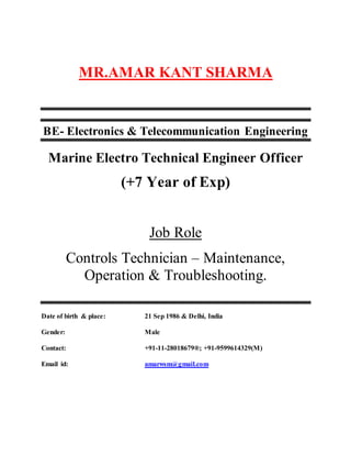 MR.AMAR KANT SHARMA
BE- Electronics & Telecommunication Engineering
Marine Electro Technical Engineer Officer
(+7 Year of Exp)
Job Role
Controls Technician – Maintenance,
Operation & Troubleshooting.
Date of birth & place: 21 Sep 1986 & Delhi, India
Gender: Male
Contact: +91-11-28018679®; +91-9599614329(M)
Email id: amarwsm@gmail.com
 