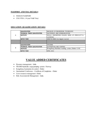 PASSPORT AND VISA DETAILS:-
 INDIAN PASSPORT
 USA VISA (+4 year Valid Visa)
EDUCATION QUALIFICATION DETAILS
1
QUALIFICATION BACHELOR OF ENGINEERING TECHNOLOGY
TECHNICAL TRADE QUALIFICATION ELECTRONICS AND COMMUNICATION
INSTITUTE B.M.A.S. ENGINEERING COLLEGE, AGRA, U.P, INDIA (U.P.T.U,
LUCKNOW)
BATCH YEAR 2004 TO 2008 ( 4 yr degree course)
2
QUALIFICATION DIPLOMA
TECHNICAL TRADE QUALIFICATION AUTOMATION AND CONTROL
INSTITUTE Kongsberg Maritime training center,Dubai- UAE
BATCH YEAR APRIL 2015
VALUE ADDED CERTIFICATES
 Resource management – India
 FRAMO-hydraulic cargo pumping system - Norway
 Kongsberg Automation & control - Dubai
 International Conference – Certificate of Completion - Dubai
 Crew resources management - Dubai
 Risk Assessment & Management – India.
 