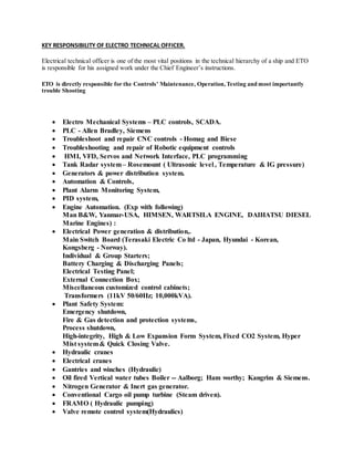KEY RESPONSIBILITY OF ELECTRO TECHNICAL OFFICER.
Electrical technical officer is one of the most vital positions in the technical hierarchy of a ship and ETO
is responsible for his assigned work under the Chief Engineer’s instructions.
ETO is directly responsible for the Controls’ Maintenance, Operation, Testing and most importantly
trouble Shooting
 Electro Mechanical Systems – PLC controls, SCADA.
 PLC - Allen Bradley, Siemens
 Troubleshoot and repair CNC controls - Homag and Biese
 Troubleshooting and repair of Robotic equipment controls
 HMI, VFD, Servos and Network Interface, PLC programming
 Tank Radar system– Rosemount ( Ultrasonic level , Temperature & IG pressure)
 Generators & power distribution system.
 Automation & Controls,
 Plant Alarm Monitoring System,
 PID system,
 Engine Automation. (Exp with following)
Man B&W, Yanmar-USA, HIMSEN, WARTSILA ENGINE, DAIHATSU DIESEL
Marine Engines) :
 Electrical Power generation & distribution,.
Main Switch Board (Terasaki Electric Co ltd - Japan, Hyundai - Korean,
Kongsberg - Norway).
Individual & Group Starters;
Battery Charging & Discharging Panels;
Electrical Testing Panel;
External Connection Box;
Miscellaneous customized control cabinets;
Transformers (11kV 50/60Hz; 10,000kVA).
 Plant Safety System:
Emergency shutdown,
Fire & Gas detection and protection systems,
Process shutdown,
High-integrity, High & Low Expansion Form System, Fixed CO2 System, Hyper
Mist system& Quick Closing Valve.
 Hydraulic cranes
 Electrical cranes
 Gantries and winches (Hydraulic)
 Oil fired Vertical water tubes Boiler -- Aalborg; Ham worthy; Kangrim & Siemens.
 Nitrogen Generator & Inert gas generator.
 Conventional Cargo oil pump turbine (Steam driven).
 FRAMO ( Hydraulic pumping)
 Valve remote control system(Hydraulics)
 