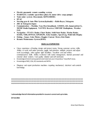  Electric pneumatic remote sounding system.
 MARFLEX ( variable speed three phase El. motor drive cargo pumps)
 Tank radar system- Rosemount, KONGSBERG
 HVAC
 Steering gear & Auto Pilot System (hydraulic) - Rolls-Royce, Yokogawa
 JRC & Yokogawa-Japan
 Communication - Marlink, Vsat, Fleet broadband, GMDSS, AIS, Inmarsat(Sat-C),
MF/HF Radio Equipment, NAVTEX Receiver, VHF/UHF Radiophone, Weather
FAX
 Navigation - TT/ATA Radar, Chart Radar, Solid State Radar, Marine Radar,
ECDIS, VDR, BNWAS, GPS/DGPS, Echo Sounder, Speed Log, Multi Info Display
 Fishing - Sonar, Color Plotter, Doppler Current Meter, Fish Finder
 Remote Maintenance System (RMS)
SKILS & EXPERTISE
 I have experience of leading design and project teams. Strong customer service skills.
Ability to work well under pressure, juggle and prioritize multiple projects and adjust
work accordingly, often against tight deadlines. Excellent oral and written
communication skills. Ability to interact with senior management, internal personnel and
external client vendors. I am quality minded and self motivated.
 Knowledgeof electricalequipmentandmaterialsuse inhazardous"classified"areas.
 Knowledgeof NEC,CSA,IECstandardsand NFPA.
 Diagnose and repair production machines requiring mechanical, electrical and controls
knowledge.
>>>>>>>>>>>>>>>>>>>>>>>>>>>>>>>>>>>>>>>>>>>>>>>>>>>>>>>>>>>>>>>>>>>>>>>>>>>>>>>>>>>>>
>>>>>>>>>>>>>>>>>>>>>>>>>>>>>>>>>>>>>>>>>>>>>>>>>>>>>>>>>>>>>>>>>>>>>>>>>>>>>>>>>>>>>
>>>>>>>>>>>>>>>>>>>>>>>>>>>>>>>>>>>>>>>>>>>>>>>>>>>>>>>>>>>>>>>>>>>>>>>>>>>>>>>>>>>>>
I acknowledge that all informationprovidedin resume is correct and up to date.
24 Feb 2016
Amar KantSharma
 