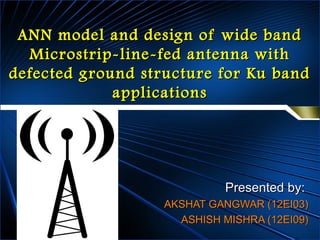 ANN model and design of wide bandANN model and design of wide band
Microstrip-line-fed antenna withMicrostrip-line-fed antenna with
defected ground structure for Ku banddefected ground structure for Ku band
applicationsapplications
Presented by:Presented by:
AKSHAT GANGWAR (12EI03)AKSHAT GANGWAR (12EI03)
ASHISH MISHRA (12EI09)ASHISH MISHRA (12EI09)
 