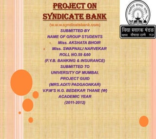 PROJECT ON
SYNDICATE BANK
     (w.w.w.syndicatebank.com)
             SUBMITTED BY
     NAME OF GROUP STUDENTS
     1.     Miss. AKSHATA BHOIR
2.        Miss. SWAPNALI NARVEKAR
             ROLL NO.59 &60
 (F.Y.B. BANKING & INSURANCE)
             SUBMITTED TO
      UNIVERSITY OF MUMBAI.
             PROJECT GUID
     (MRS.ADITI PADGAONKAR)
V.P.M’S N.G. BEDEKAR THANE (W)
            ACADEMIC YEAR
               (2011-2012)
 