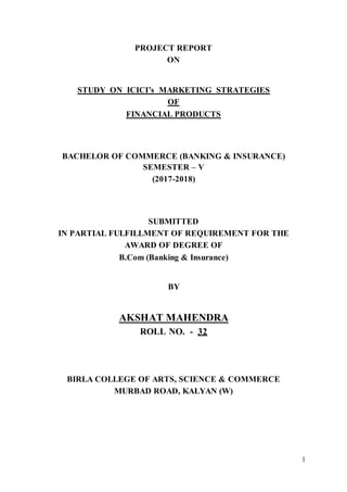 1
PROJECT REPORT
ON
STUDY ON ICICI’s MARKETING STRATEGIES
OF
FINANCIAL PRODUCTS
BACHELOR OF COMMERCE (BANKING & INSURANCE)
SEMESTER – V
(2017-2018)
SUBMITTED
IN PARTIAL FULFILLMENT OF REQUIREMENT FOR THE
AWARD OF DEGREE OF
B.Com (Banking & Insurance)
BY
AKSHAT MAHENDRA
ROLL NO. - 32
BIRLA COLLEGE OF ARTS, SCIENCE & COMMERCE
MURBAD ROAD, KALYAN (W)
 