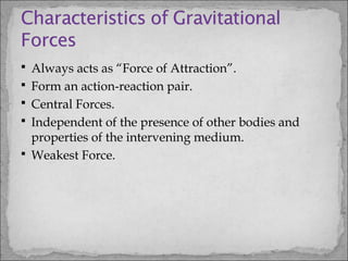  Always acts as “Force of Attraction”.
 Form an action-reaction pair.
 Central Forces.
 Independent of the presence of other bodies and
properties of the intervening medium.
 Weakest Force.
 