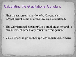  First measurement was done by Cavendish in
1798,about 71 years after the law was formulated.
 The Gravitational constant G is a small quantity and its
measurement needs very sensitive arrangement.
 Value of G was given through Cavendish Experiment.
Calculating the Gravitational Constant
 
