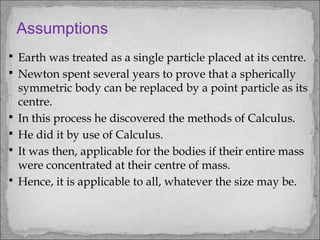  Earth was treated as a single particle placed at its centre.
 Newton spent several years to prove that a spherically
symmetric body can be replaced by a point particle as its
centre.
 In this process he discovered the methods of Calculus.
 He did it by use of Calculus.
 It was then, applicable for the bodies if their entire mass
were concentrated at their centre of mass.
 Hence, it is applicable to all, whatever the size may be.
Assumptions
 