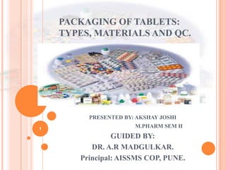 PACKAGING OF TABLETS:
TYPES, MATERIALS AND QC.
PRESENTED BY: AKSHAY JOSHI
M.PHARM SEM II
GUIDED BY:
DR. A.R MADGULKAR.
Principal: AISSMS COP, PUNE.
1
 