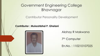 Government Engineering College 
Bhavnagar 
Contributor Personality Development 
Akshay R Makwana 
7th Computer 
En.No. : 110210107025 
Contributor : Mukeshbhai P. Ghelani 
 