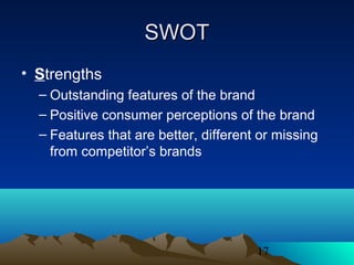 17
SWOTSWOT
• Strengths
– Outstanding features of the brand
– Positive consumer perceptions of the brand
– Features that are better, different or missing
from competitor’s brands
 