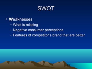 18
SWOTSWOT
• Weaknesses
– What is missing
– Negative consumer perceptions
– Features of competitor’s brand that are better
 