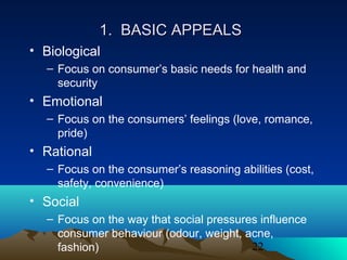 22
1. BASIC APPEALS1. BASIC APPEALS
• Biological
– Focus on consumer’s basic needs for health and
security
• Emotional
– Focus on the consumers’ feelings (love, romance,
pride)
• Rational
– Focus on the consumer’s reasoning abilities (cost,
safety, convenience)
• Social
– Focus on the way that social pressures influence
consumer behaviour (odour, weight, acne,
fashion)
 