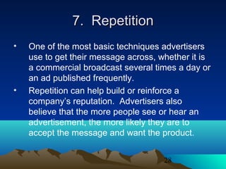 28
7. Repetition7. Repetition
• One of the most basic techniques advertisers
use to get their message across, whether it is
a commercial broadcast several times a day or
an ad published frequently.
• Repetition can help build or reinforce a
company’s reputation. Advertisers also
believe that the more people see or hear an
advertisement, the more likely they are to
accept the message and want the product.
 