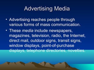 3
Advertising MediaAdvertising Media
• Advertising reaches people through
various forms of mass communication.
• These media include newspapers,
magazines, television, radio, the Internet,
direct mail, outdoor signs, transit signs,
window displays, point-of-purchase
displays, telephone directories, novelties.
 
