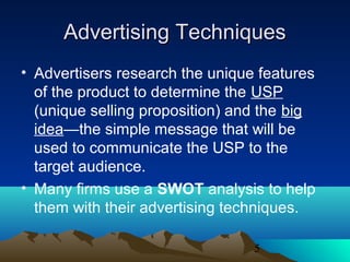 5
Advertising TechniquesAdvertising Techniques
• Advertisers research the unique features
of the product to determine the USP
(unique selling proposition) and the big
idea—the simple message that will be
used to communicate the USP to the
target audience.
• Many firms use a SWOT analysis to help
them with their advertising techniques.
 