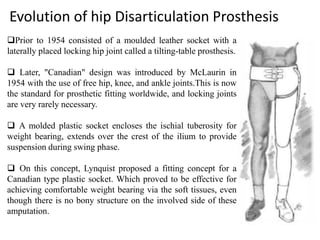 Evolution of hip Disarticulation Prosthesis
Prior to 1954 consisted of a moulded leather socket with a
laterally placed locking hip joint called a tilting-table prosthesis.
 Later, "Canadian" design was introduced by McLaurin in
1954 with the use of free hip, knee, and ankle joints.This is now
the standard for prosthetic fitting worldwide, and locking joints
are very rarely necessary.
 A molded plastic socket encloses the ischial tuberosity for
weight bearing, extends over the crest of the ilium to provide
suspension during swing phase.
 On this concept, Lynquist proposed a fitting concept for a
Canadian type plastic socket. Which proved to be effective for
achieving comfortable weight bearing via the soft tissues, even
though there is no bony structure on the involved side of these
amputation.
 