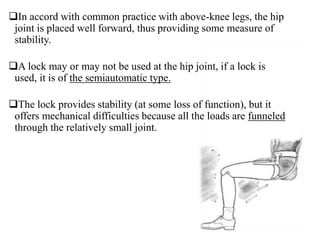 In accord with common practice with above-knee legs, the hip
joint is placed well forward, thus providing some measure of
stability.
A lock may or may not be used at the hip joint, if a lock is
used, it is of the semiautomatic type.
The lock provides stability (at some loss of function), but it
offers mechanical difficulties because all the loads are funneled
through the relatively small joint.
 